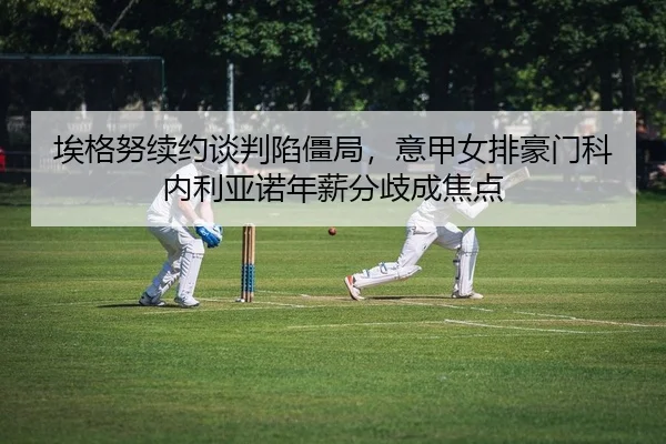 埃格努续约谈判陷僵局，意甲女排豪门科内利亚诺年薪分歧成焦点